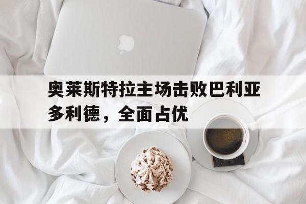 开云体育入口官网-包含奥莱斯特拉主场击败巴利亚多利德，全面占优的词条